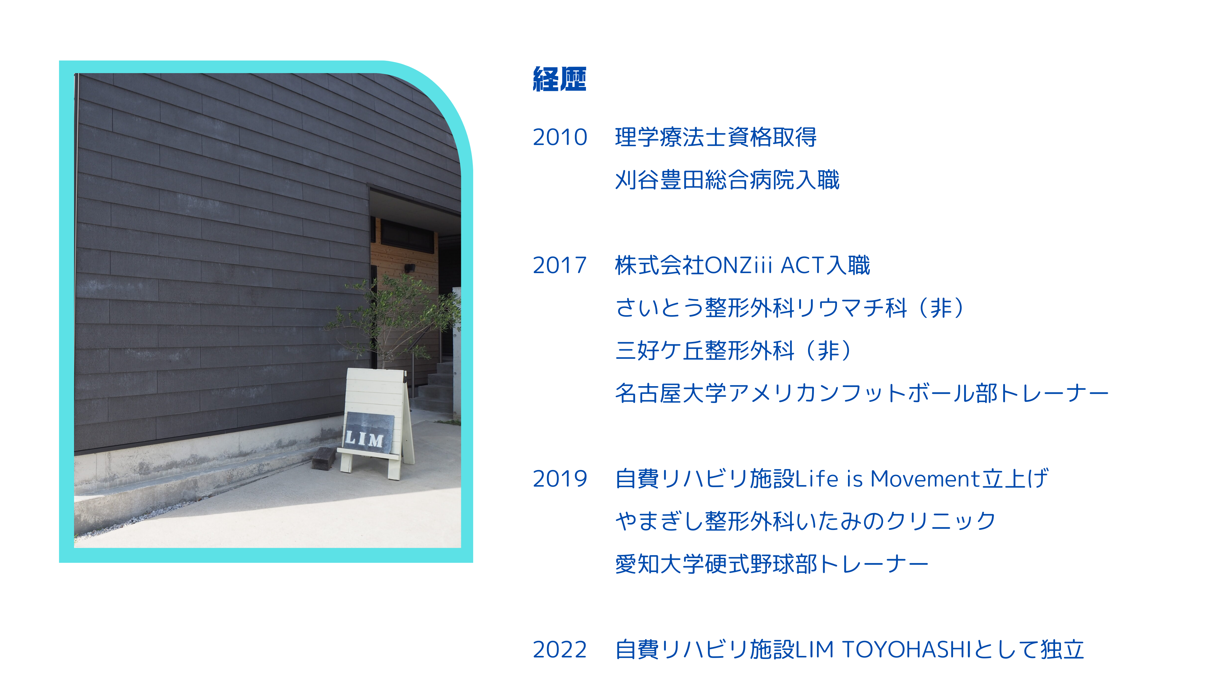 理学療法士資格取得 刈谷豊田総合病院入職 株式会社ONZiii ACT入職 さいとう整形外科リウマチ科（非） 三好ケ丘整形外科（非） 名古屋大学アメリカンフットボール部トレーナー 自費リハビリ施設Life is Movement立上げ やまぎし整形外科いたみのクリニック 愛知大学硬式野球部トレーナー 自費リハビリ施設LIM TOYOHASHIとして独立