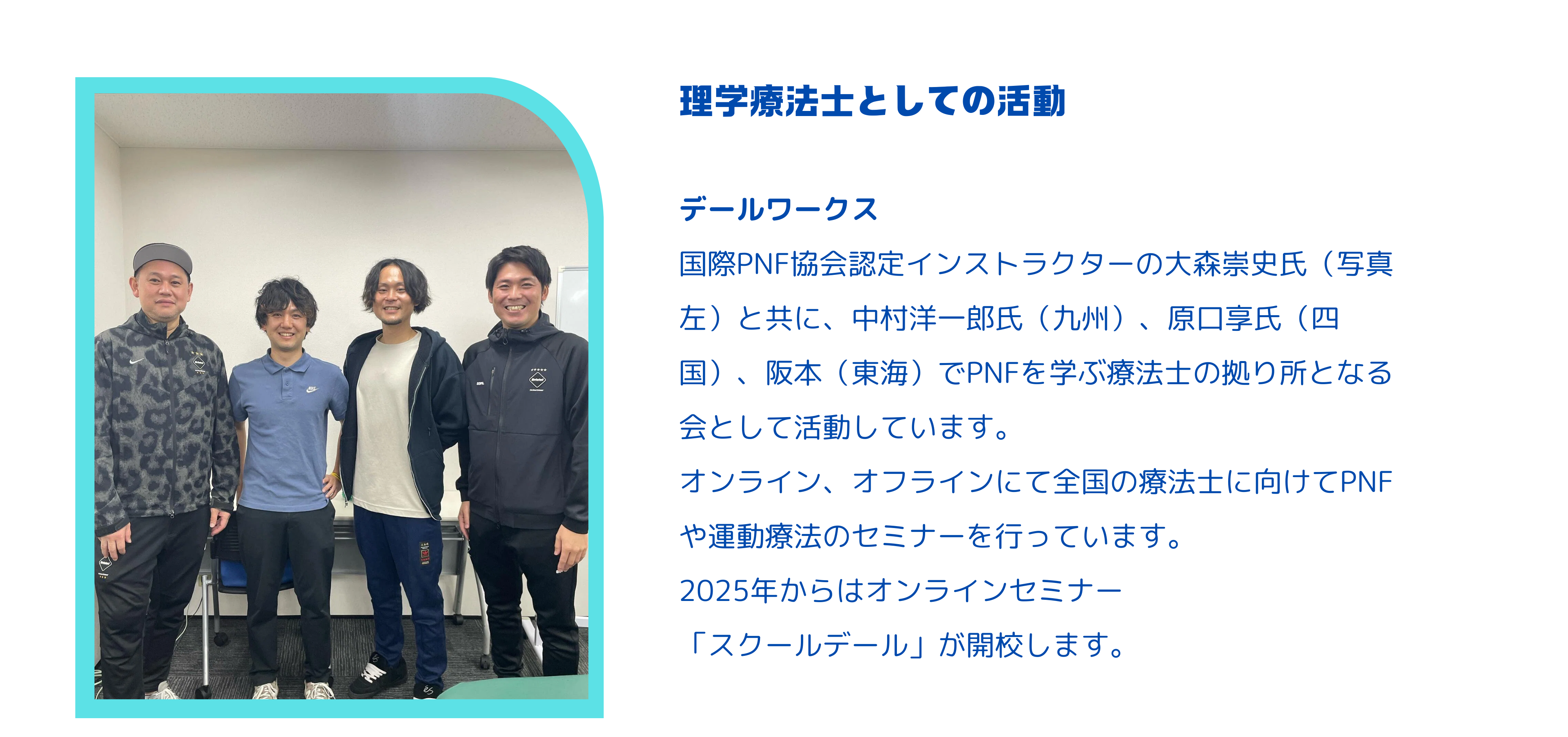 デールワークス 国際PNF協会認定インストラクターの大森崇史氏（写真左）と共に、中村洋一郎氏（九州）、原口享氏（四国）、阪本（東海）でPNFを学ぶ療法士の拠り所となる会として活動しています。 オンライン、オフラインにて全国の療法士に向けてPNFや運動療法のセミナーを行っています。 2025年からはオンラインセミナー 「スクールデール」が開校します。