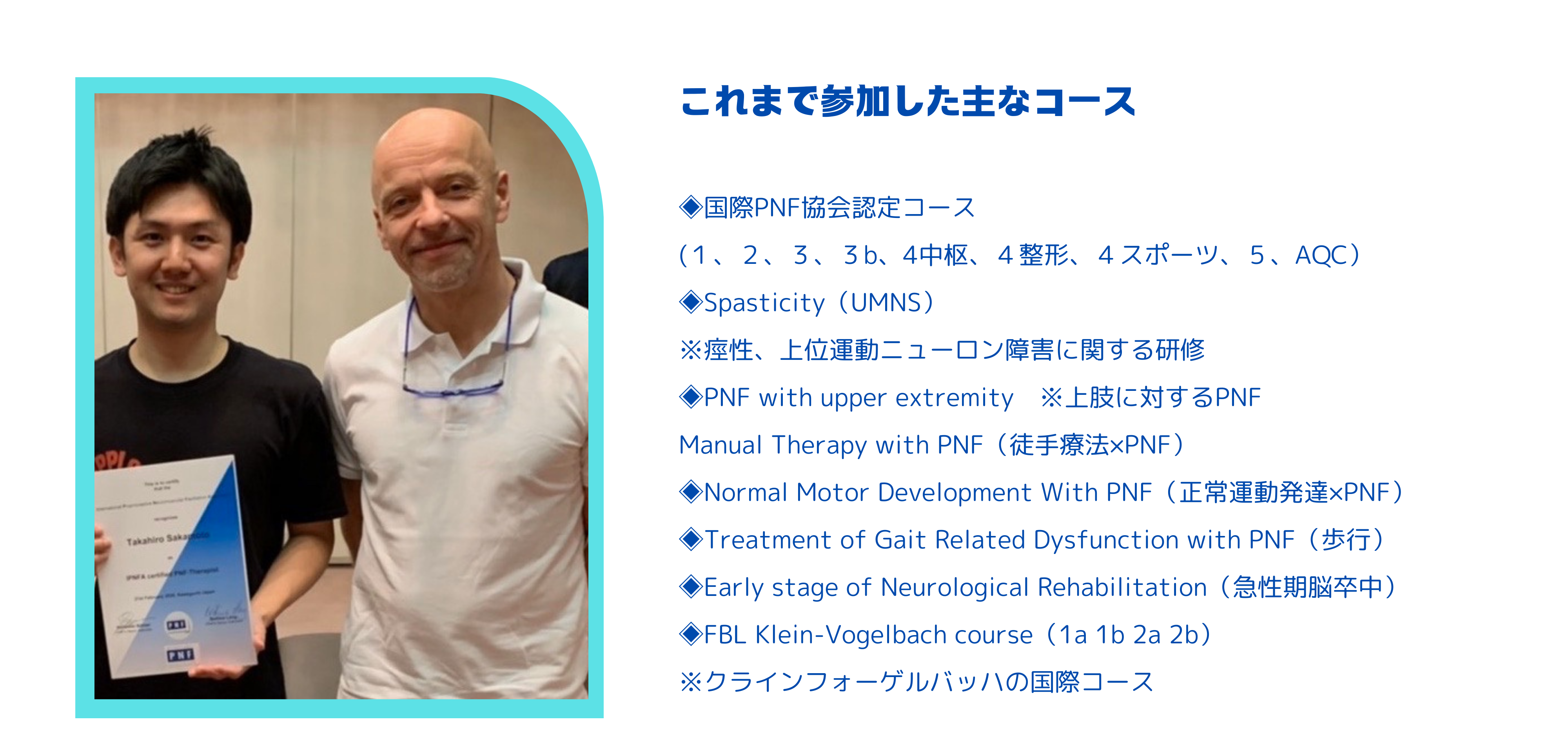 ◈国際PNF協会認定コース (１、２、３、３b、4中枢、４整形、４スポーツ、５、AQC） ◈Spasticity（UMNS） ※痙性、上位運動ニューロン障害に関する研修 ◈PNF with upper extremity　※上肢に対するPNF Manual Therapy with PNF（徒手療法×PNF） ◈Normal Motor Development With PNF（正常運動発達×PNF） ◈Treatment of Gait Related Dysfunction with PNF（歩行） ◈Early stage of Neurological Rehabilitation（急性期脳卒中） ◈FBL Klein-Vogelbach course（1a 1b 2a 2b） ※クラインフォーゲルバッハの国際コース