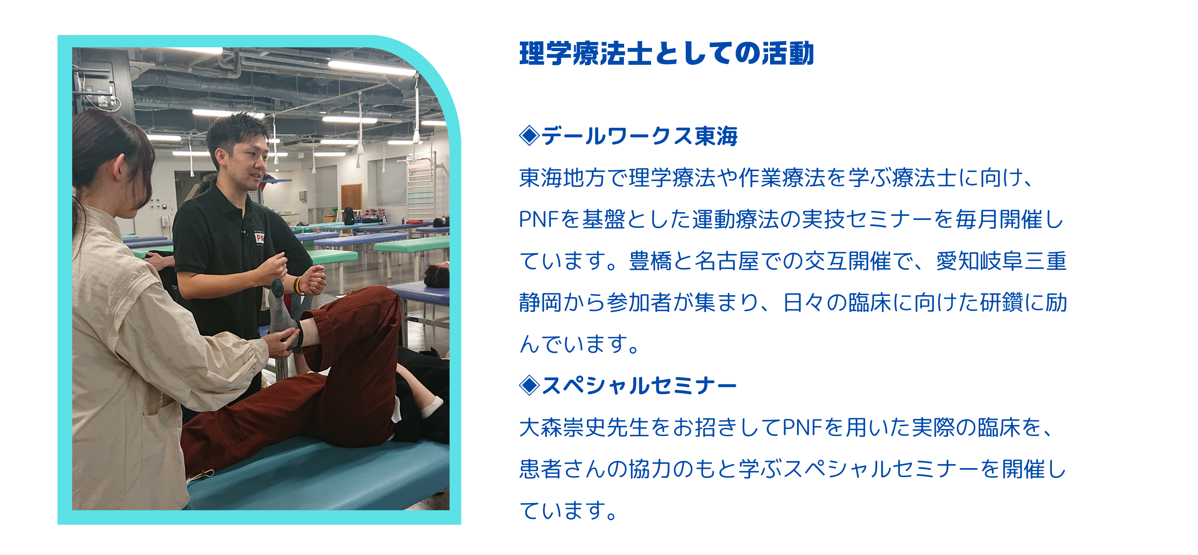 ◈デールワークス東海 東海地方で理学療法や作業療法を学ぶ療法士に向け、PNFを基盤とした運動療法の実技セミナーを毎月開催しています。豊橋と名古屋での交互開催で、愛知岐阜三重静岡から参加者が集まり、日々の臨床に向けた研鑽に励んでいます。 ◈スペシャルセミナー 大森崇史先生をお招きしてPNFを用いた実際の臨床を、患者さんの協力のもと学ぶスペシャルセミナーを開催しています。