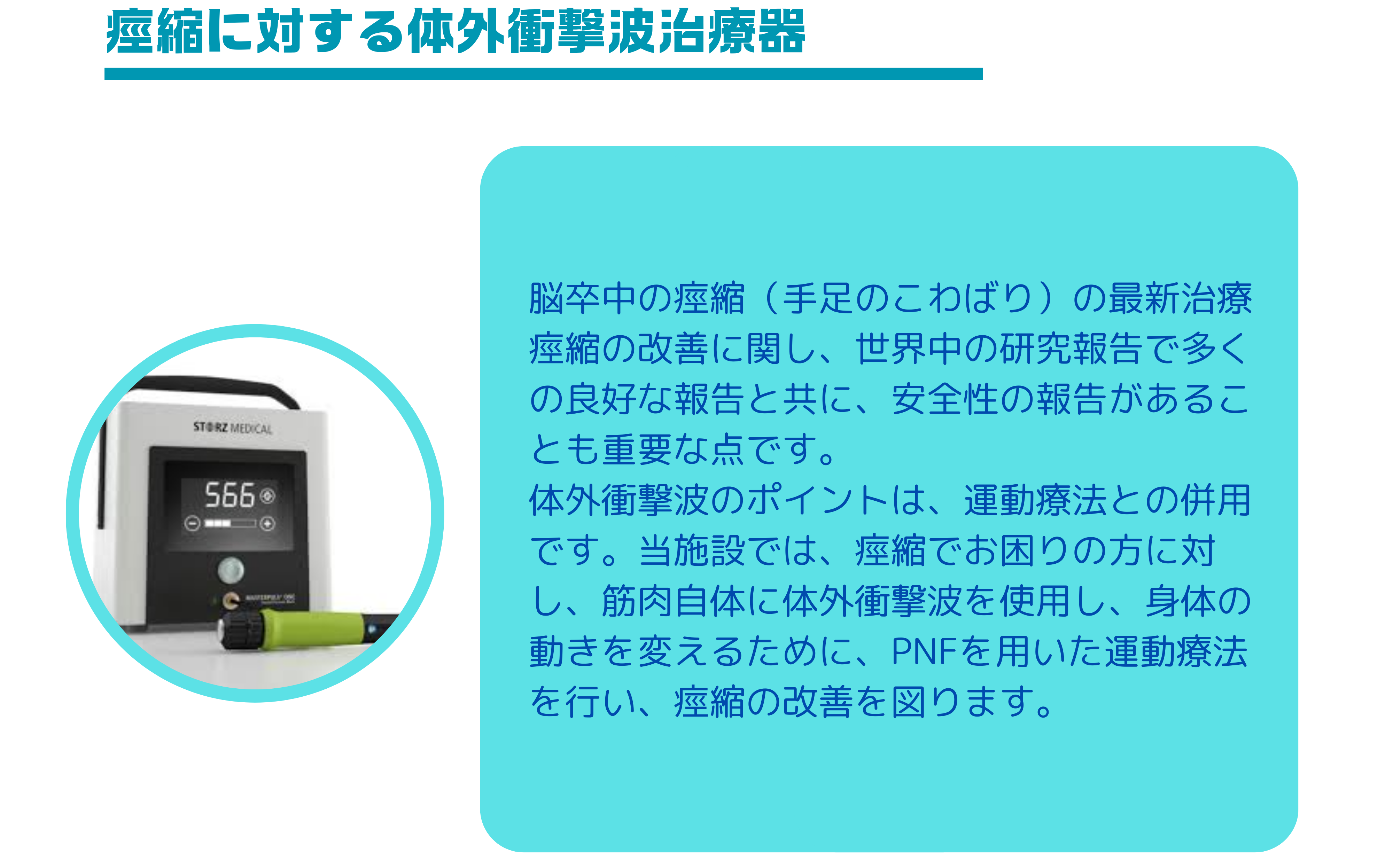 脳卒中の痙縮（手足のこわばり）の最新治療 痙縮の改善に関し、世界中の研究報告で多くの良好な報告と共に、安全性の報告があることも重要な点です。 体外衝撃波のポイントは、運動療法との併用です。当施設では、痙縮でお困りの方に対し、筋肉自体に体外衝撃波を使用し、身体の動きを変えるために、PNFを用いた運動療法を行い、痙縮の改善を図ります。