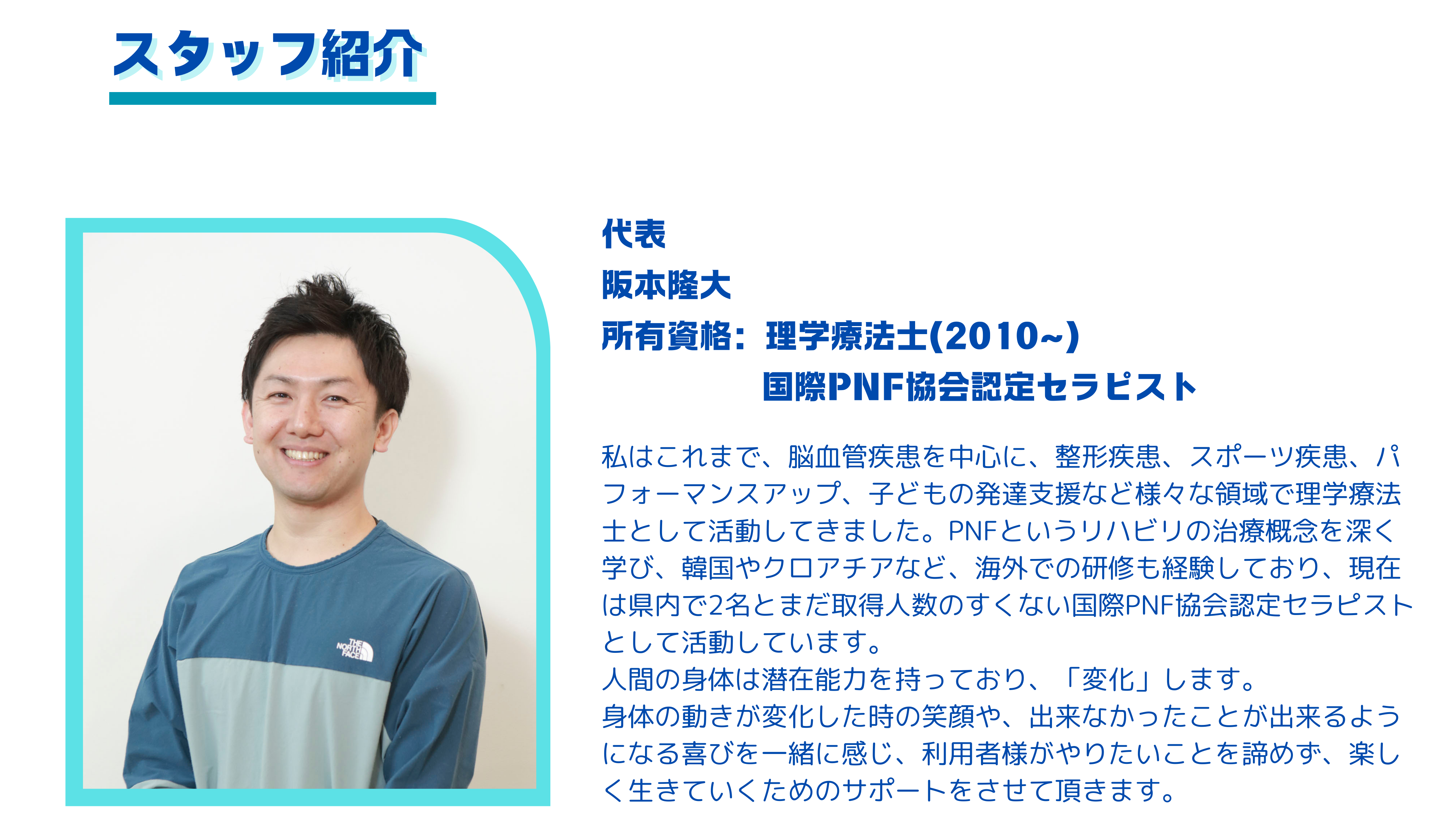 阪本隆大 所有資格：理学療法士(2010~) 国際PNF協会認定セラピスト 私はこれまで、脳血管疾患を中心に、整形疾患、スポーツ疾患、パフォーマンスアップ、子どもの発達支援など様々な領域で理学療法士として活動してきました。PNFというリハビリの治療概念を深く学び、韓国やクロアチアなど、海外での研修も経験しており、現在は県内で2名とまだ取得人数のすくない国際PNF協会認定セラピストとして活動しています。 人間の身体は潜在能力を持っており、「変化」します。 身体の動きが変化した時の笑顔や、出来なかったことが出来るようになる喜びを一緒に感じ、利用者様がやりたいことを諦めず、楽しく生きていくためのサポートをさせて頂きます。