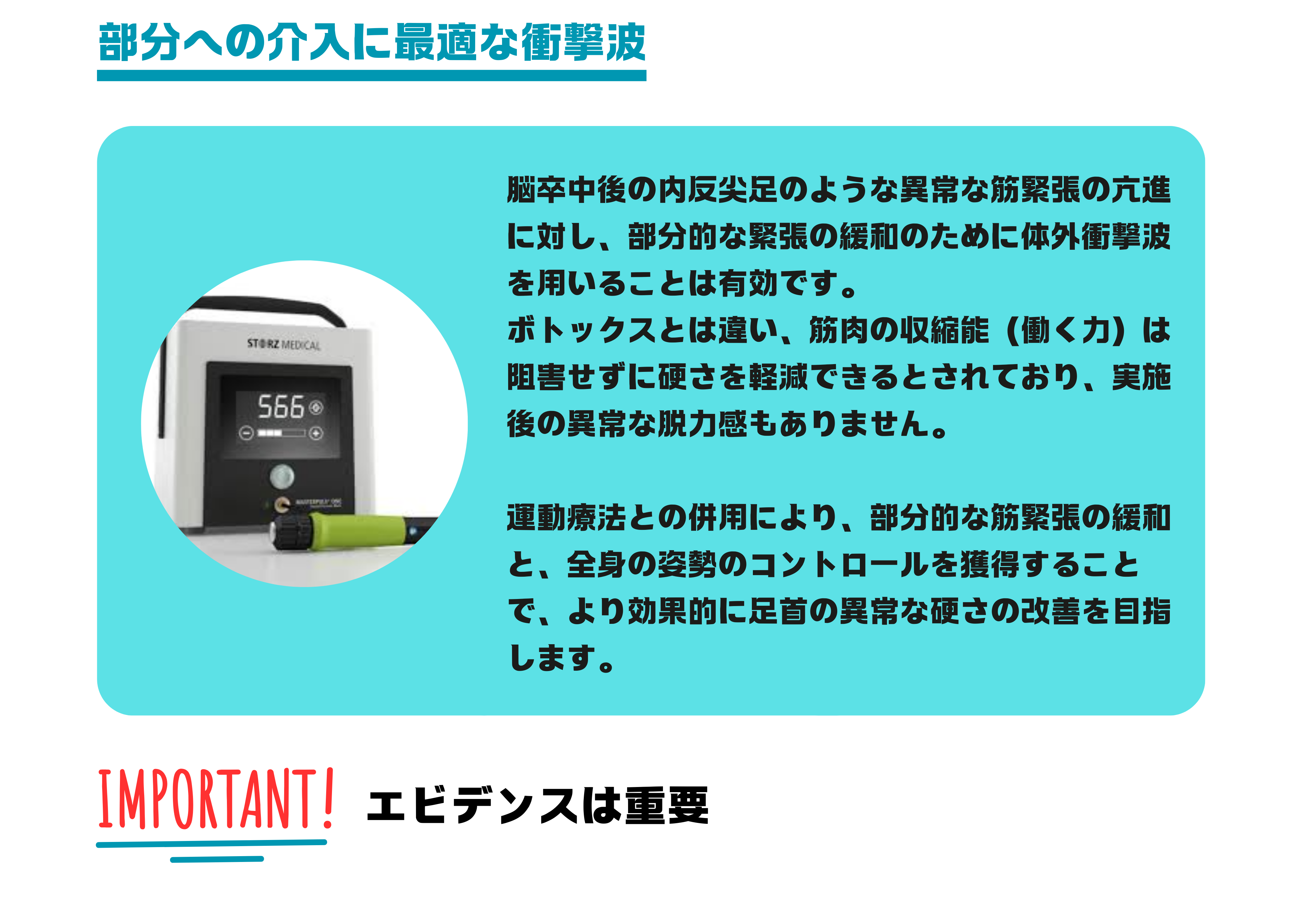 痙縮、異常筋緊張に対する衝撃波。脳卒中後の内反尖足のような異常な筋緊張の亢進に対し、部分的な緊張の緩和のために体外衝撃波を用いることは有効です。 ボトックスとは違い、筋肉の収縮能（働く力）は阻害せずに硬さを軽減できるとされており、実施後の異常な脱力感もありません。 運動療法との併用により、部分的な筋緊張の緩和と、全身の姿勢のコントロールを獲得することで、より効果的に足首の異常な硬さの改善を目指します。エビデンスは重要です。脳梗塞、脳出血後の筋のこわばり、痙縮、異常筋緊張には体外衝撃波。