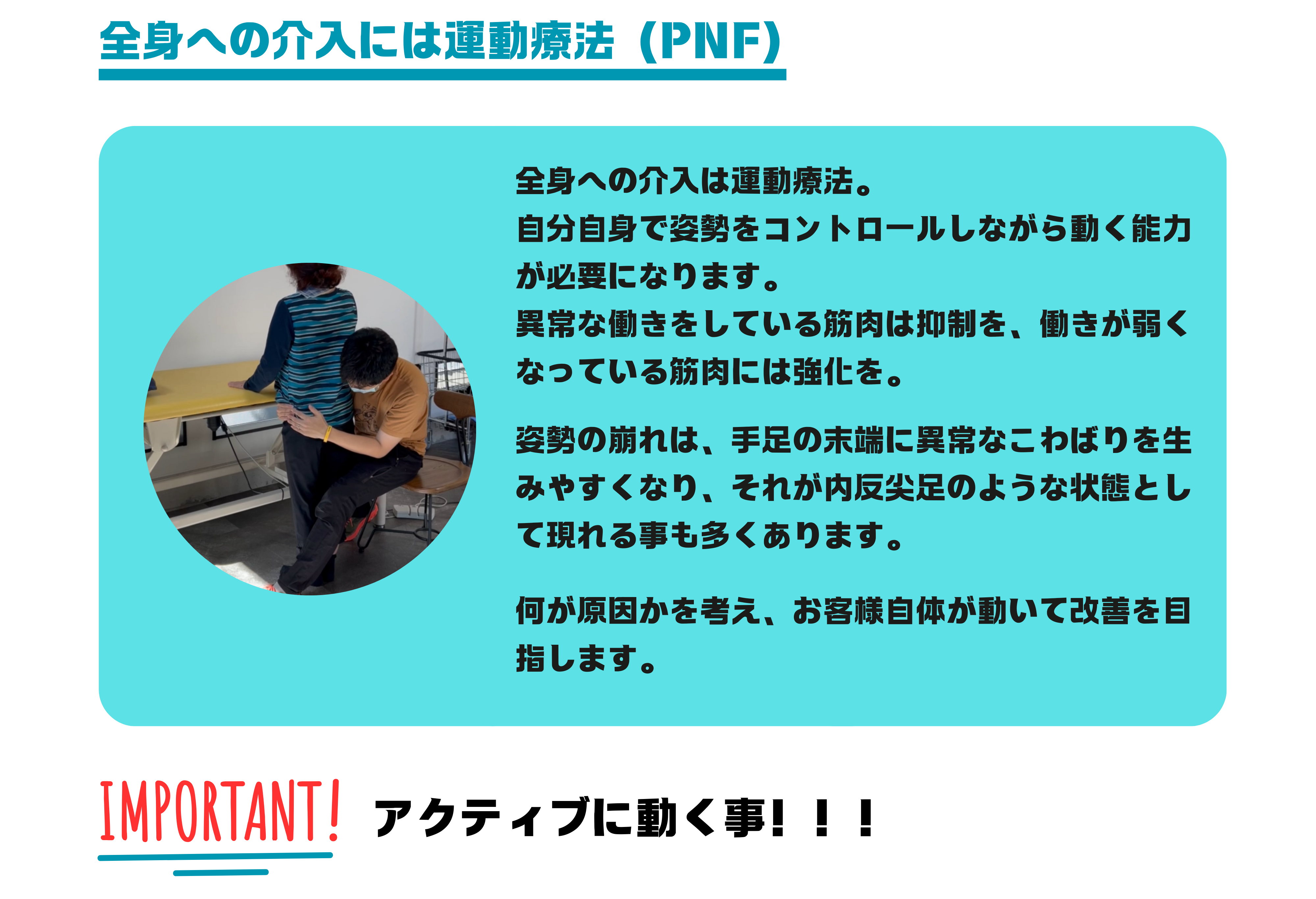 全身の姿勢制御には運動療法（PNF）
全身への介入は運動療法。
自分自身で姿勢をコントロールしながら動く能力が必要になります。
異常な働きをしている筋肉は抑制を、働きが弱くなっている筋肉には強化を。

姿勢の崩れは、手足の末端に異常なこわばりを生みやすくなり、それが内反尖足のような状態として現れる事も多くあります。

何が原因かを考え、お客様自体が動いて改善を目指します。
患者様がアクティブに動く事が大切です。